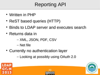 Reporting API


Written in PHP



ReST based queries (HTTP)



Binds to LDAP server and executes search



Returns data in
– XML, JSON, PDF, CSV
– Net file



Currently no authentication layer
– Looking at possibly using OAuth 2.0

20

Logo

 