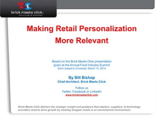 Making Retail Personalization
More Relevant
Based on the Brick Meets Click presentation
given at the Annual Food Industry Summit
Saint Joseph’s University, March 13, 2014
By Bill Bishop
Chief Architect, Brick Meets Click
Follow us
Twitter, Facebook or LinkedIn
www.brickmeetsclick.com
Brick Meets Click delivers the strategic insight and guidance that retailers, suppliers, & technology
providers need to drive growth by meeting shopper needs in an omnichannel environment .
 