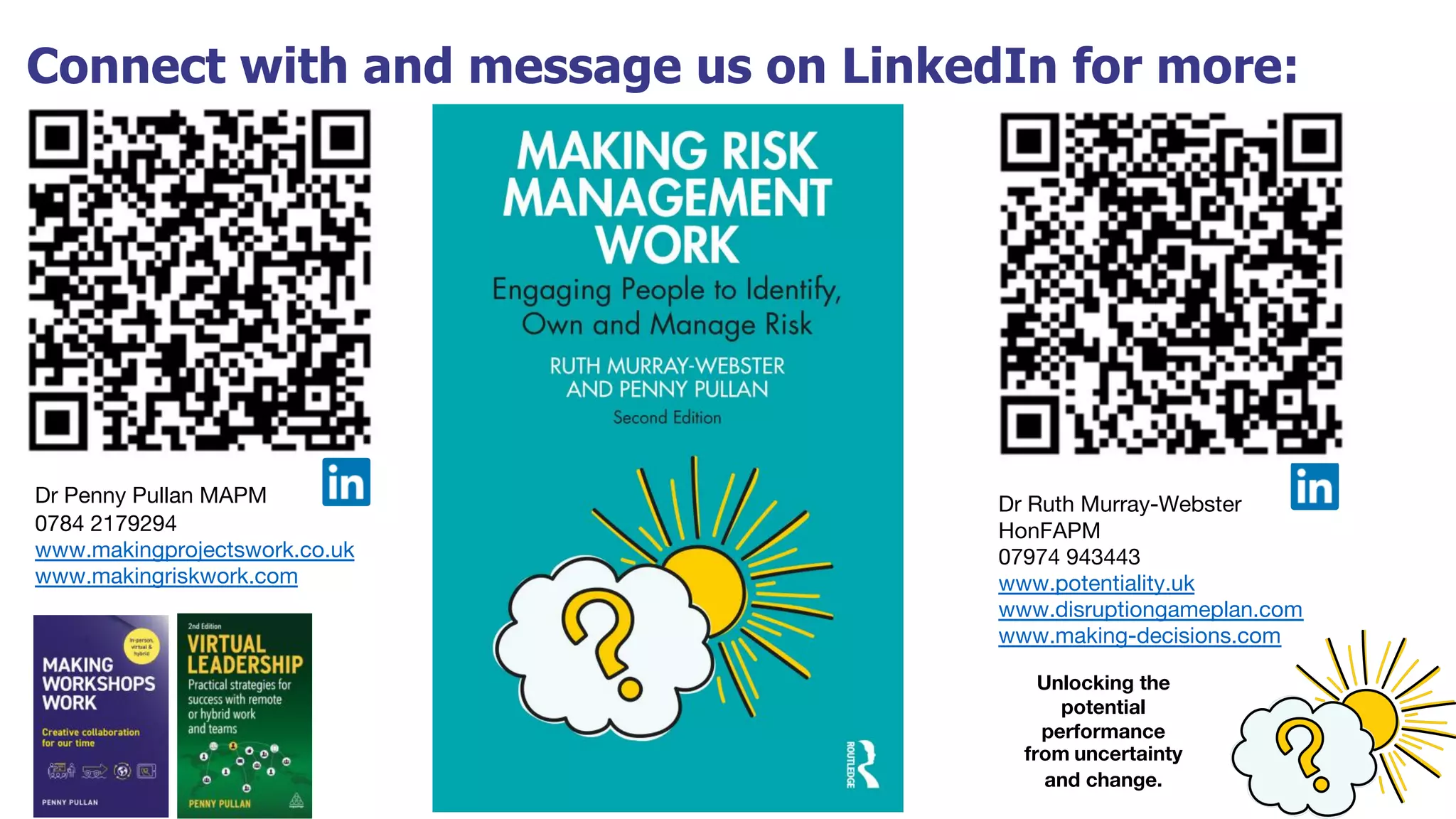 Connect with and message us on LinkedIn for more:
Dr Ruth Murray-Webster
HonFAPM
07974 943443
www.potentiality.uk
www.disruptiongameplan.com
www.making-decisions.com
Dr Penny Pullan MAPM
0784 2179294
www.makingprojectswork.co.uk
www.makingriskwork.com
Unlocking the
potential
performance
from uncertainty
and change.
 