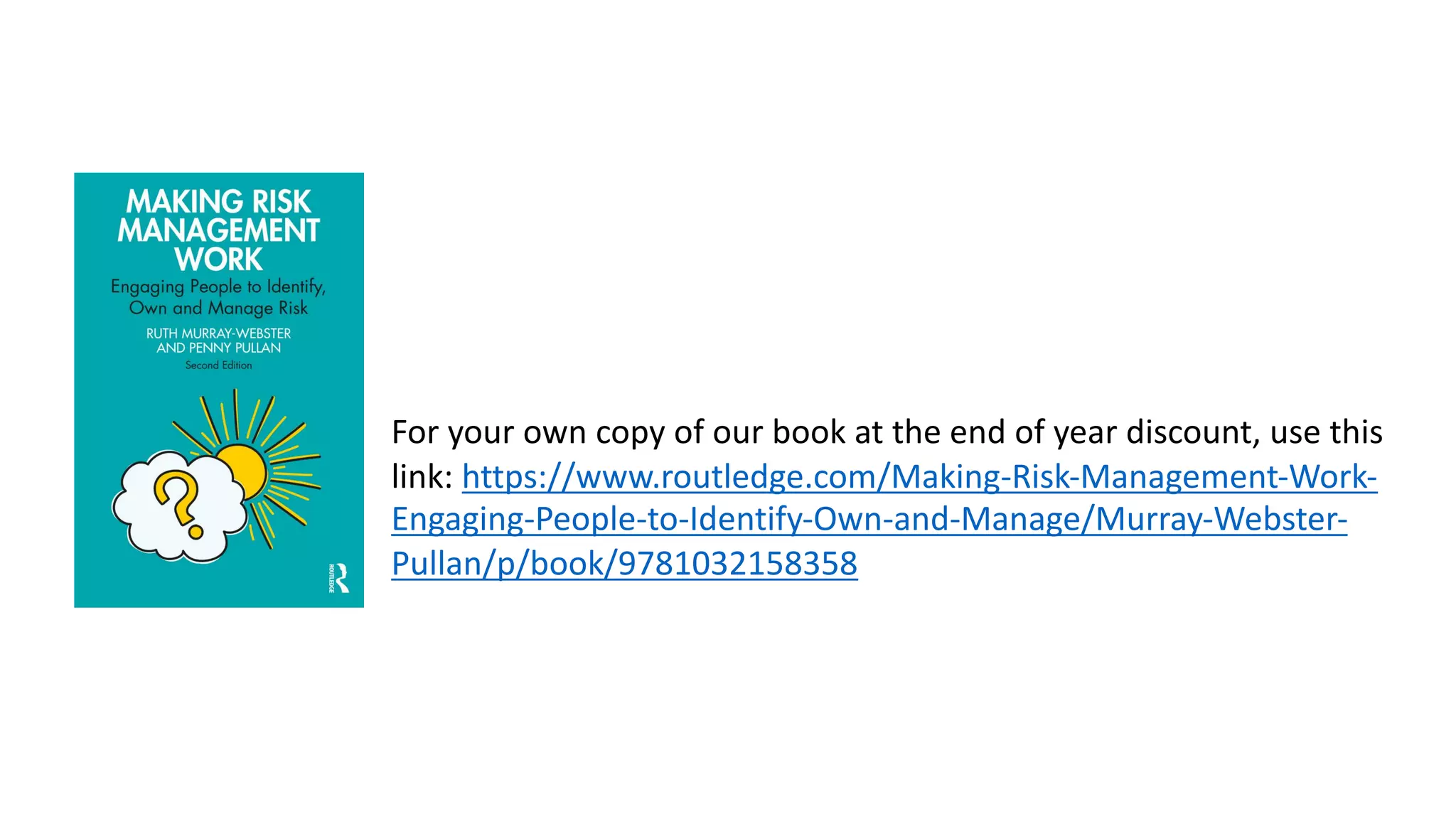 For your own copy of our book at the end of year discount, use this
link: https://www.routledge.com/Making-Risk-Management-Work-
Engaging-People-to-Identify-Own-and-Manage/Murray-Webster-
Pullan/p/book/9781032158358
 