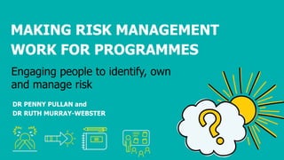 DR PENNY PULLAN and
DR RUTH MURRAY-WEBSTER
Engaging people to identify, own
and manage risk
MAKING RISK MANAGEMENT
WORK FOR PROGRAMMES
 