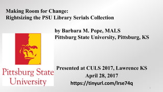 Presented at CULS 2017, Lawrence KS
April 28, 2017
https://tinyurl.com/lrse74q
Making Room for Change:
Rightsizing the PSU Library Serials Collection
by Barbara M. Pope, MALS
Pittsburg State University, Pittsburg, KS
1
 