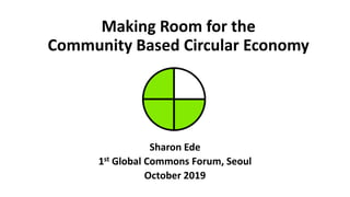 Making Room for the
Community Based Circular Economy
Sharon Ede
1st Global Commons Forum, Seoul
October 2019
 