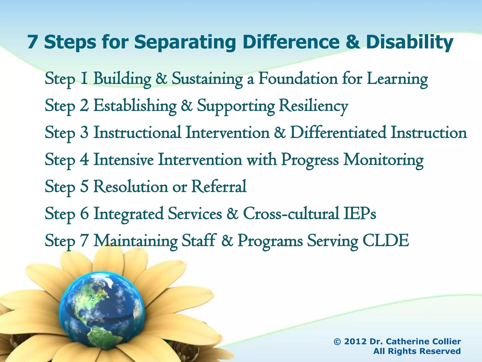 7 Steps for Separating Difference & Disability
 Step 1 Building & Sustaining a Foundation for Learning
 Step 2 Establishing & Supporting Resiliency
 Step 3 Instructional Intervention & Differentiated Instruction
 Step 4 Intensive Intervention with Progress Monitoring
 Step 5 Resolution or Referral
 Step 6 Integrated Services & Cross-cultural IEPs
 Step 7 Maintaining Staff & Programs Serving CLDE




                                           © 2012 Dr. Catherine Collier
                                                   All Rights Reserved
 