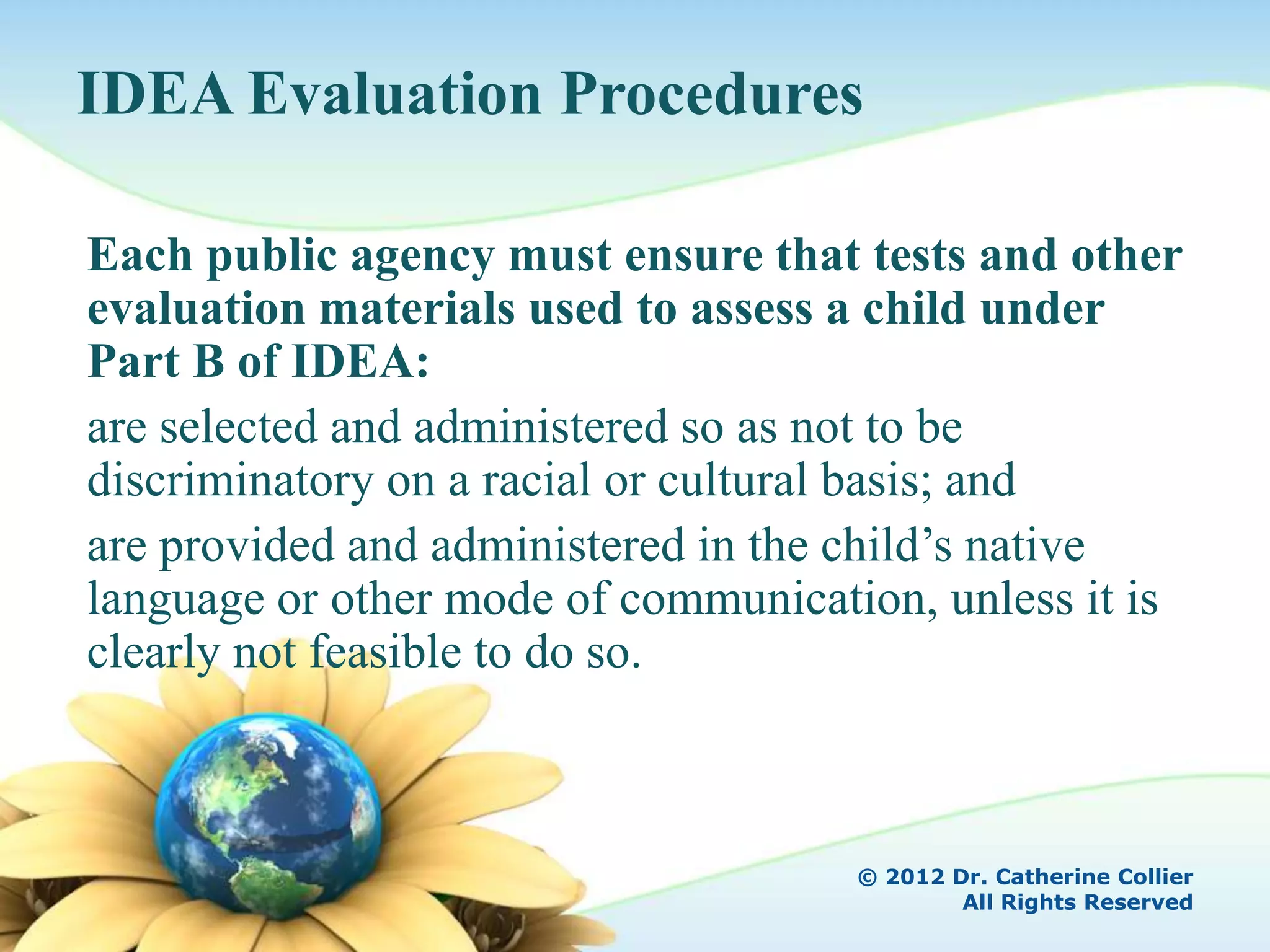 IDEA Evaluation Procedures

Each public agency must ensure that tests and other
evaluation materials used to assess a child under
Part B of IDEA:
are selected and administered so as not to be
discriminatory on a racial or cultural basis; and
are provided and administered in the child’s native
language or other mode of communication, unless it is
clearly not feasible to do so.



                                     © 2012 Dr. Catherine Collier
                                             All Rights Reserved
 