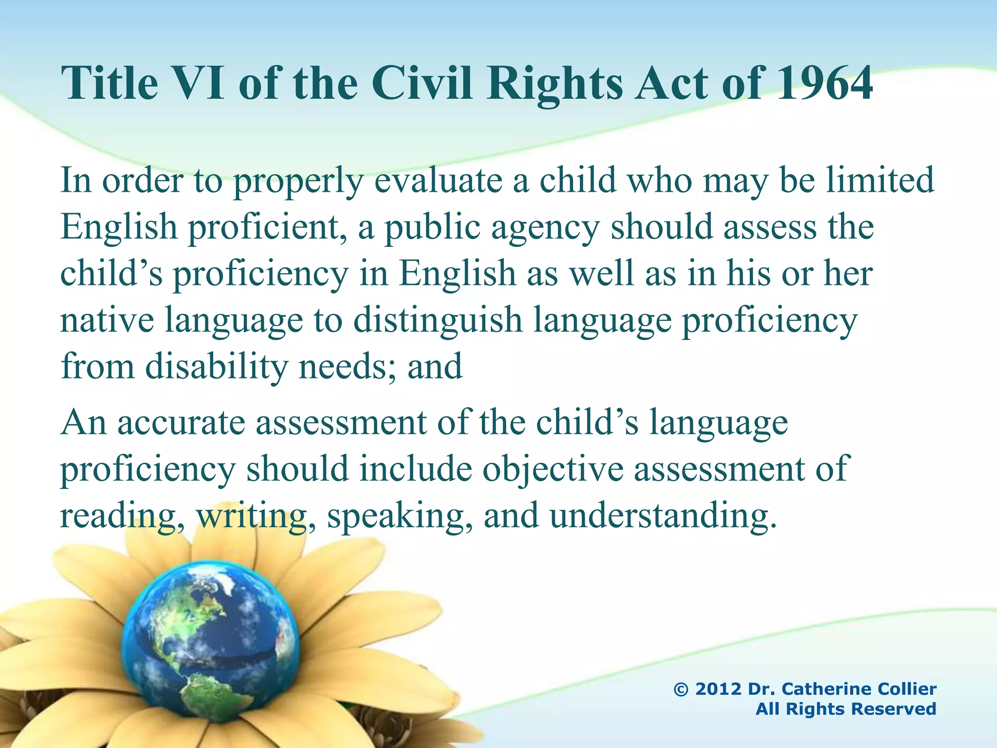 Title VI of the Civil Rights Act of 1964
In order to properly evaluate a child who may be limited
English proficient, a public agency should assess the
child’s proficiency in English as well as in his or her
native language to distinguish language proficiency
from disability needs; and
An accurate assessment of the child’s language
proficiency should include objective assessment of
reading, writing, speaking, and understanding.



                                       © 2012 Dr. Catherine Collier
                                               All Rights Reserved
 