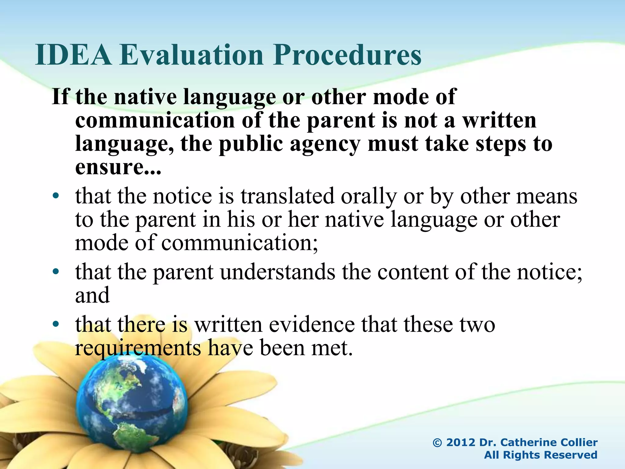 IDEA Evaluation Procedures
 If the native language or other mode of
    communication of the parent is not a written
    language, the public agency must take steps to
    ensure...
 • that the notice is translated orally or by other means
    to the parent in his or her native language or other
    mode of communication;
 • that the parent understands the content of the notice;
    and
 • that there is written evidence that these two
    requirements have been met.


                                         © 2012 Dr. Catherine Collier
                                                 All Rights Reserved
 