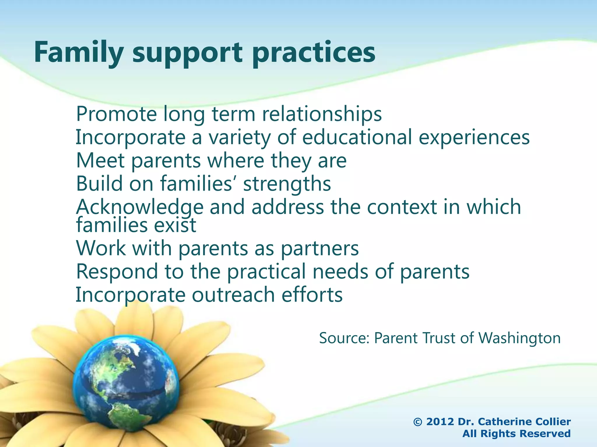 Family support practices
  Promote long term relationships
  Incorporate a variety of educational experiences
  Meet parents where they are
  Build on families’ strengths
  Acknowledge and address the context in which
  families exist
  Work with parents as partners
  Respond to the practical needs of parents
  Incorporate outreach efforts
                           Source: Parent Trust of Washington




                                        © 2012 Dr. Catherine Collier
                                                All Rights Reserved
 