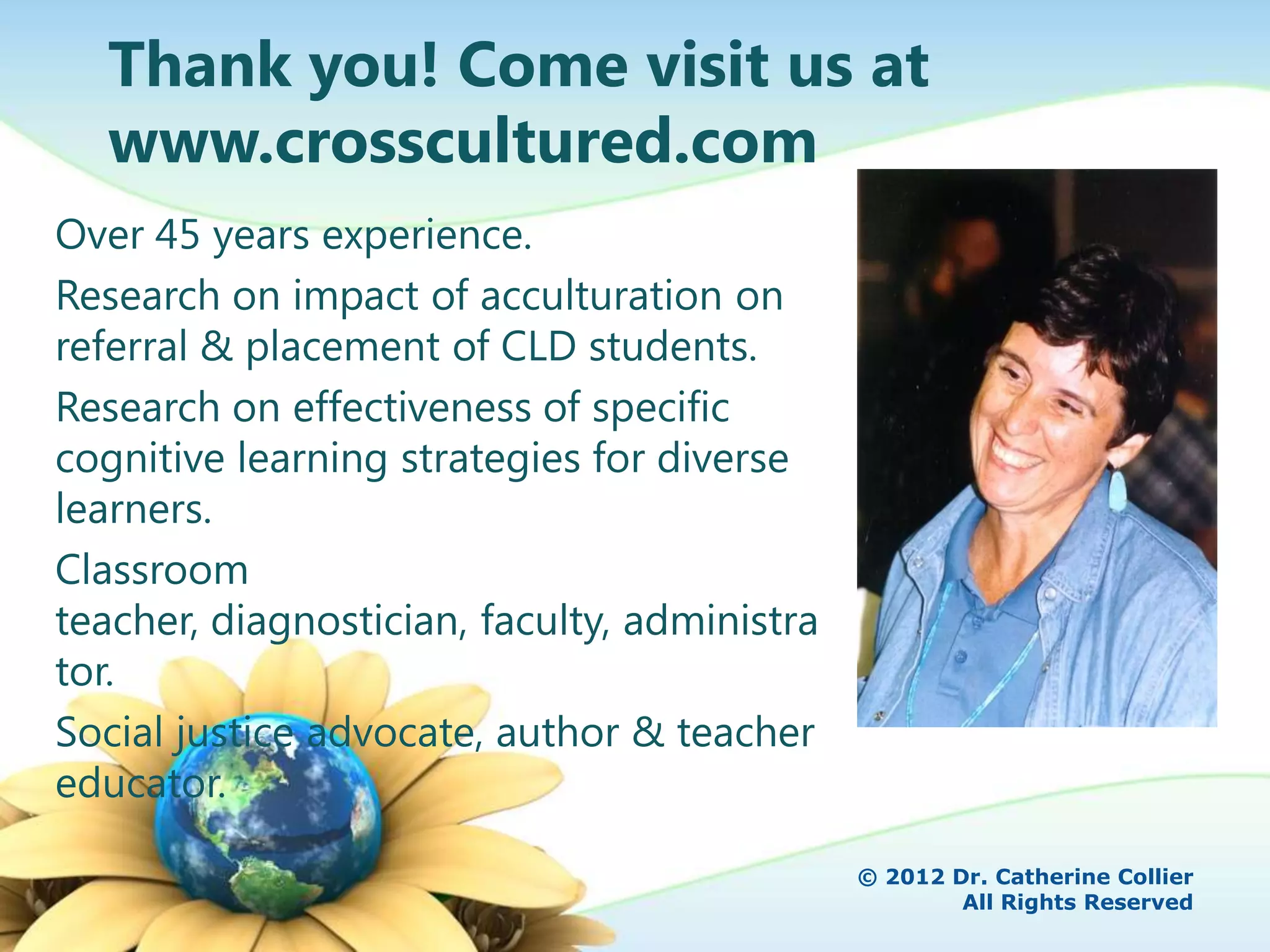 Thank you! Come visit us at
  www.crosscultured.com
Over 45 years experience.
Research on impact of acculturation on
referral & placement of CLD students.
Research on effectiveness of specific
cognitive learning strategies for diverse
learners.
Classroom
teacher, diagnostician, faculty, administra
tor.
Social justice advocate, author & teacher
educator.

                                              © 2012 Dr. Catherine Collier
                                                      All Rights Reserved
 