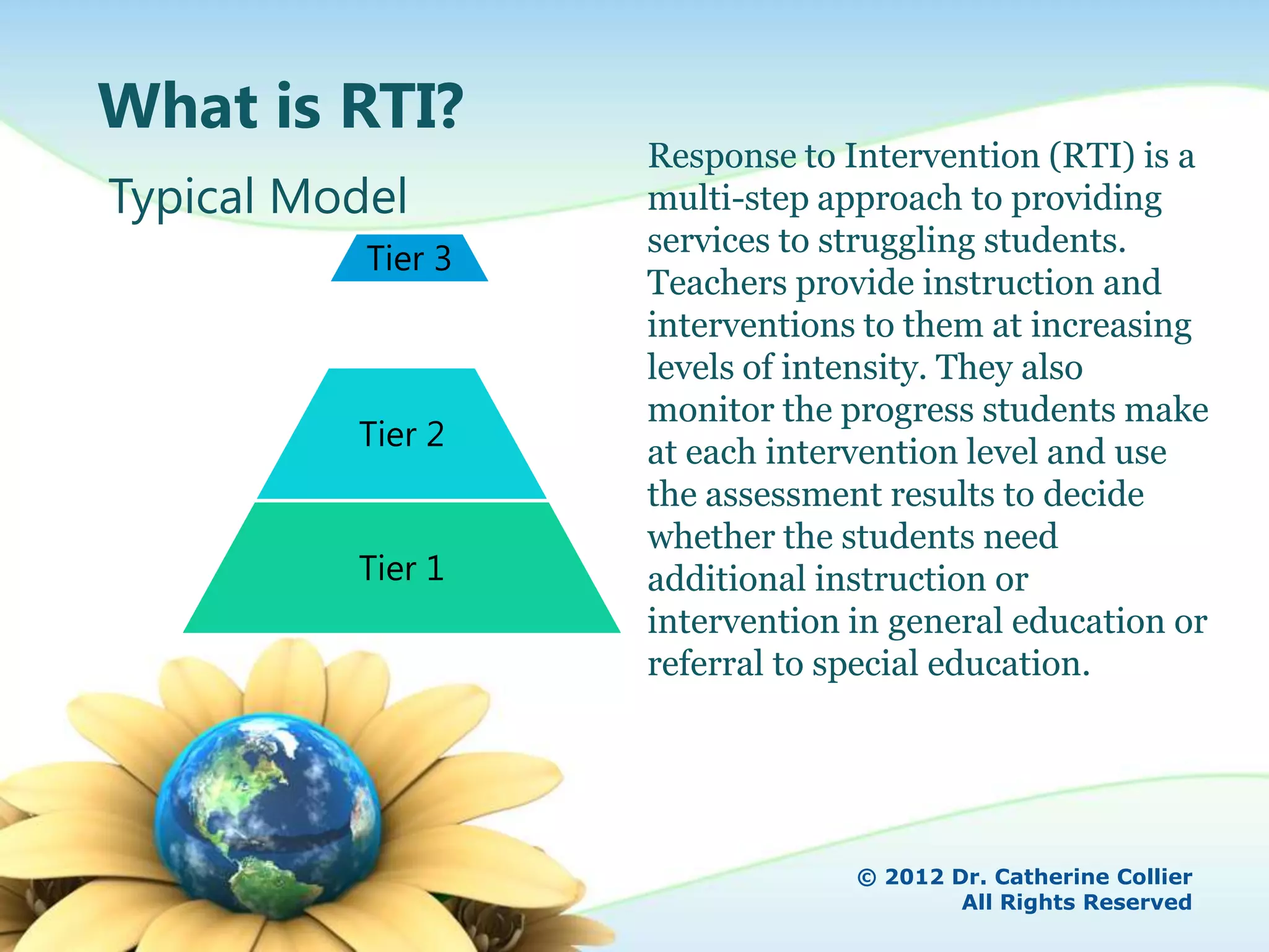 What is RTI?
                    Response to Intervention (RTI) is a
Typical Model       multi-step approach to providing
                    services to struggling students.
           Tier 3
                    Teachers provide instruction and
                    interventions to them at increasing
                    levels of intensity. They also
                    monitor the progress students make
          Tier 2    at each intervention level and use
                    the assessment results to decide
                    whether the students need
          Tier 1    additional instruction or
                    intervention in general education or
                    referral to special education.




                                 © 2012 Dr. Catherine Collier
                                         All Rights Reserved
 