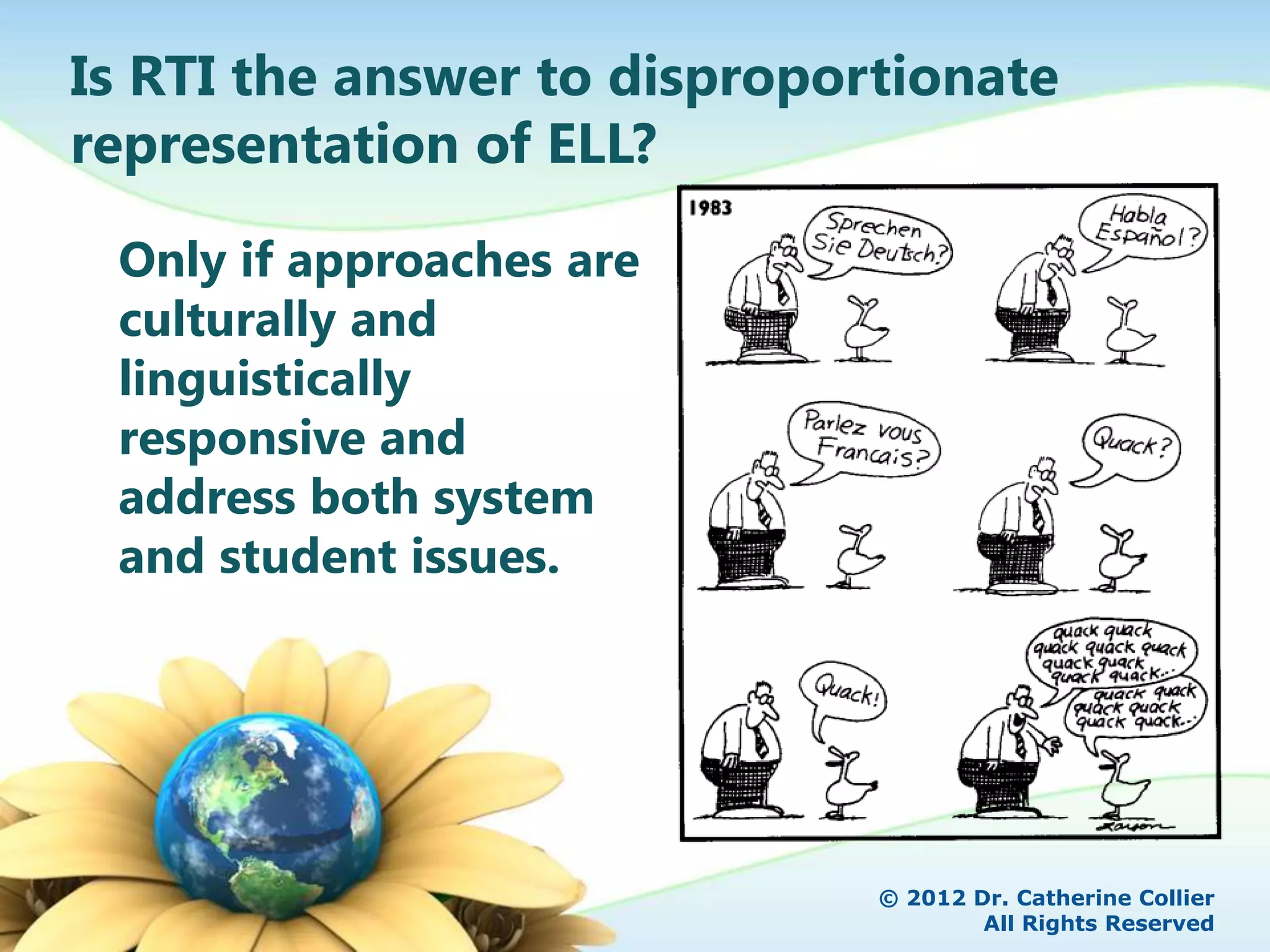 Is RTI the answer to disproportionate
representation of ELL?

 Only if approaches are
 culturally and
 linguistically
 responsive and
 address both system
 and student issues.




                              © 2012 Dr. Catherine Collier
                                      All Rights Reserved
 