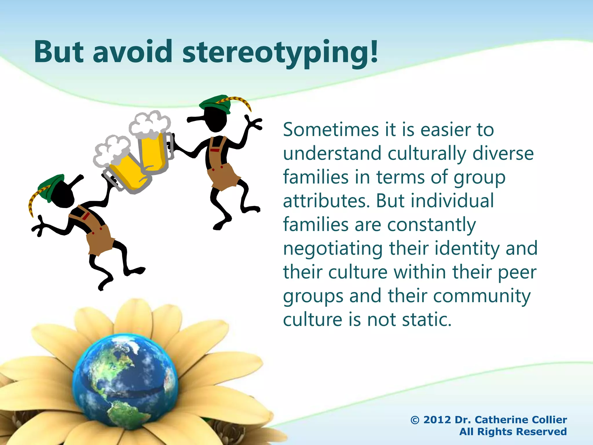 But avoid stereotyping!

                Sometimes it is easier to
                understand culturally diverse
                families in terms of group
                attributes. But individual
                families are constantly
                negotiating their identity and
                their culture within their peer
                groups and their community
                culture is not static.



                               © 2012 Dr. Catherine Collier
                                       All Rights Reserved
 