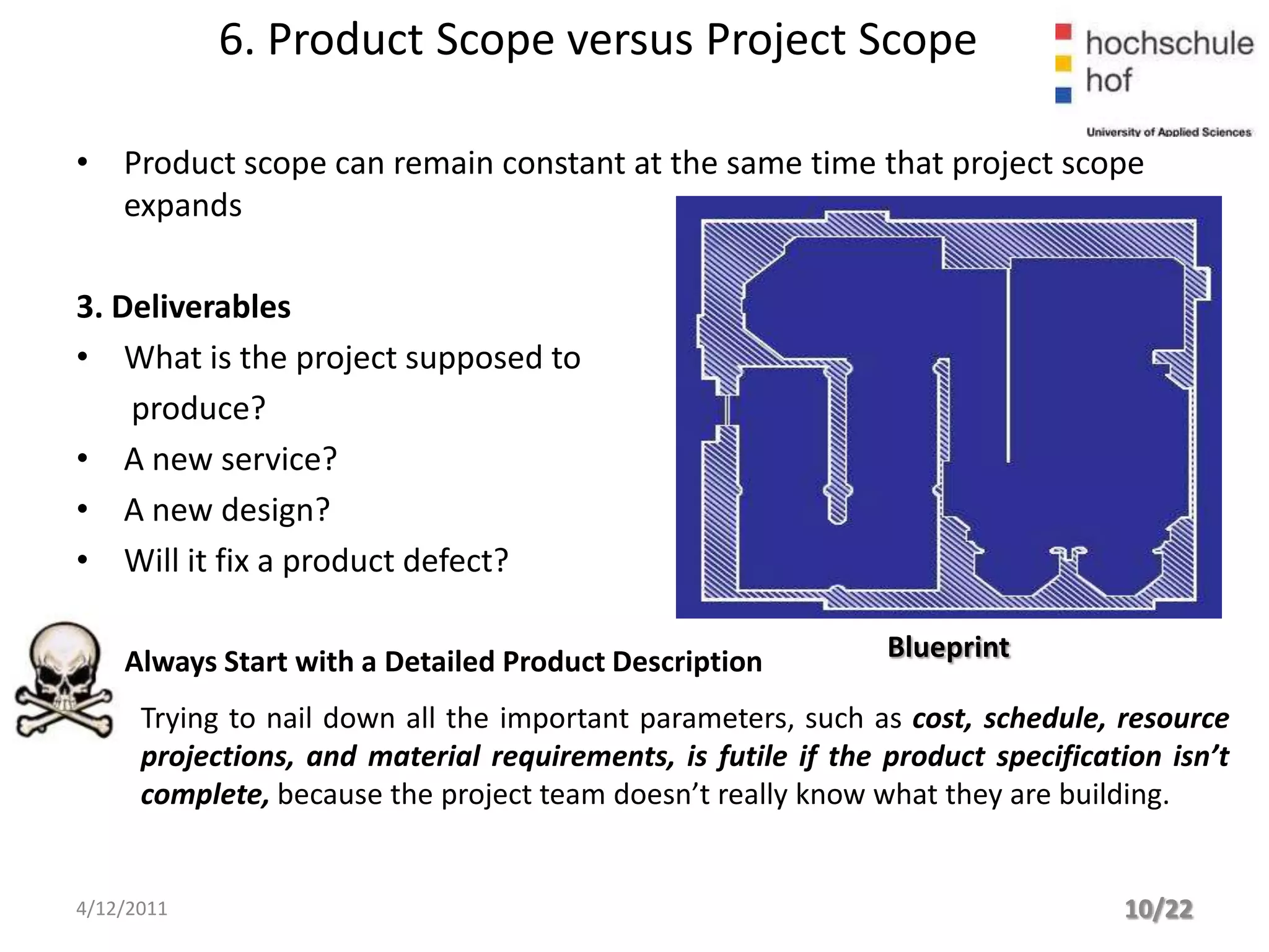 6. Product Scope versus Project Scope

• Product scope can remain constant at the same time that project scope
  expands

3. Deliverables
• What is the project supposed to
    produce?
• A new service?
• A new design?
• Will it fix a product defect?

    Always Start with a Detailed Product Description           Blueprint

      Trying to nail down all the important parameters, such as cost, schedule, resource
      projections, and material requirements, is futile if the product specification isn’t
      complete, because the project team doesn’t really know what they are building.


4/12/2011                                                                        10/22
 