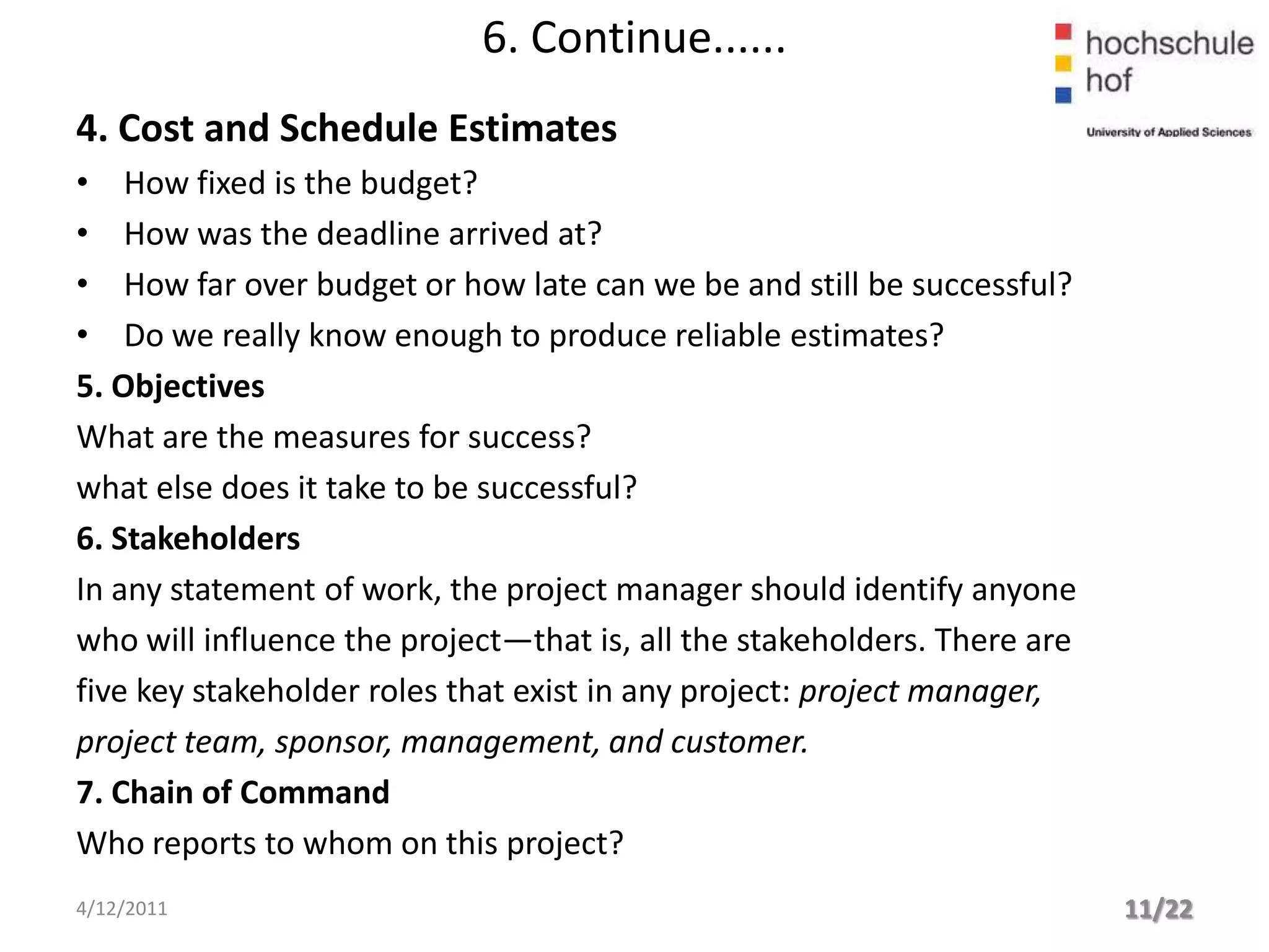6. Continue......
4. Cost and Schedule Estimates
• How fixed is the budget?
• How was the deadline arrived at?
• How far over budget or how late can we be and still be successful?
• Do we really know enough to produce reliable estimates?
5. Objectives
What are the measures for success?
what else does it take to be successful?
6. Stakeholders
In any statement of work, the project manager should identify anyone
who will influence the project—that is, all the stakeholders. There are
five key stakeholder roles that exist in any project: project manager,
project team, sponsor, management, and customer.
7. Chain of Command
Who reports to whom on this project?
4/12/2011                                                                 11/22
 