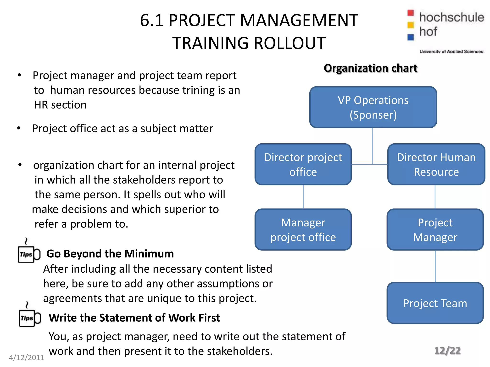 6.1 PROJECT MANAGEMENT
                                  TRAINING ROLLOUT
                                                                   Organization chart
  • Project manager and project team report
    to human resources because trining is an
    HR section                                                           VP Operations
                                                                           (Sponser)
 • Project office act as a subject matter

                                                      Director project             Director Human
  • organization chart for an internal project
                                                           office                     Resource
    in which all the stakeholders report to
    the same person. It spells out who will
    make decisions and which superior to
    refer a problem to.                                   Manager                        Project
                                                        project office                   Manager
         Go Beyond the Minimum
        After including all the necessary content listed
        here, be sure to add any other assumptions or
        agreements that are unique to this project.                                 Project Team
            Write the Statement of Work First
            You, as project manager, need to write out the statement of
            work and then present it to the stakeholders.                                   12/22
4/12/2011
 