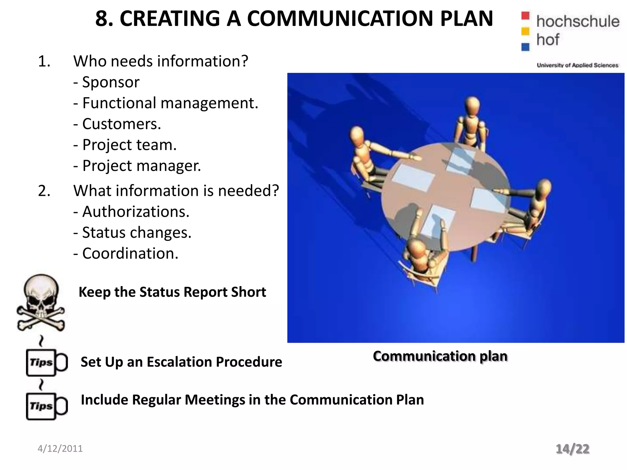 8. CREATING A COMMUNICATION PLAN
1.     Who needs information?
       - Sponsor
       - Functional management.
       - Customers.
       - Project team.
       - Project manager.
2.     What information is needed?
       - Authorizations.
       - Status changes.
       - Coordination.

        Keep the Status Report Short



        Set Up an Escalation Procedure            Communication plan

        Include Regular Meetings in the Communication Plan


4/12/2011                                                              14/22
 