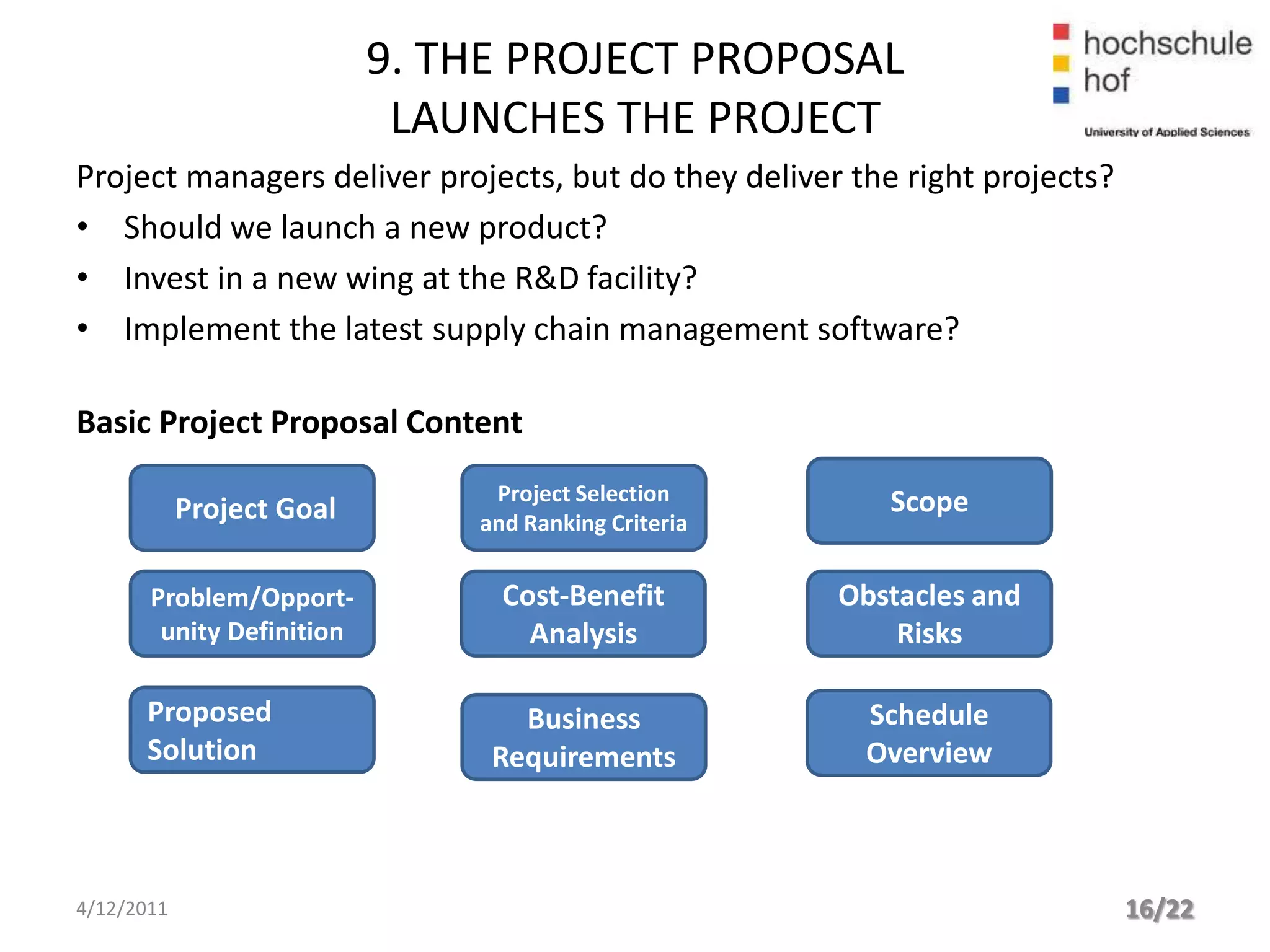 9. THE PROJECT PROPOSAL
                            LAUNCHES THE PROJECT
Project managers deliver projects, but do they deliver the right projects?
• Should we launch a new product?
• Invest in a new wing at the R&D facility?
• Implement the latest supply chain management software?

Basic Project Proposal Content
                                Project Selection         Scope
            Project Goal       and Ranking Criteria


       Problem/Opport-           Cost-Benefit         Obstacles and
        unity Definition           Analysis               Risks

      Proposed                    Business              Schedule
      Solution                  Requirements            Overview



4/12/2011                                                                    16/22
 