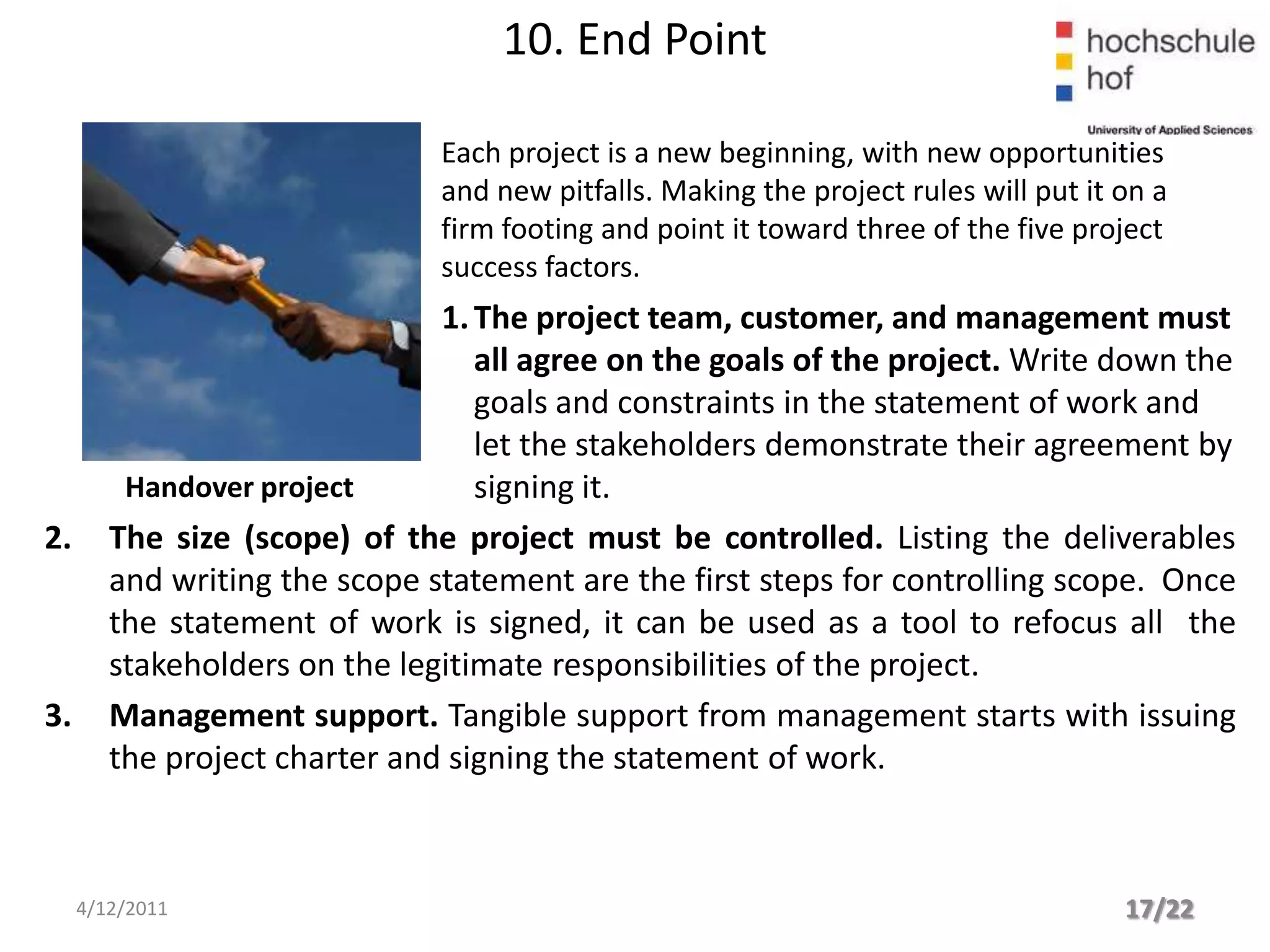 10. End Point

                               Each project is a new beginning, with new opportunities
                               and new pitfalls. Making the project rules will put it on a
                               firm footing and point it toward three of the five project
                               success factors.
                               1. The project team, customer, and management must
                                  all agree on the goals of the project. Write down the
                                  goals and constraints in the statement of work and
                                  let the stakeholders demonstrate their agreement by
         Handover project         signing it.
2.      The size (scope) of the project must be controlled. Listing the deliverables
        and writing the scope statement are the first steps for controlling scope. Once
        the statement of work is signed, it can be used as a tool to refocus all the
        stakeholders on the legitimate responsibilities of the project.
3.      Management support. Tangible support from management starts with issuing
        the project charter and signing the statement of work.



     4/12/2011                                                                        17/22
 