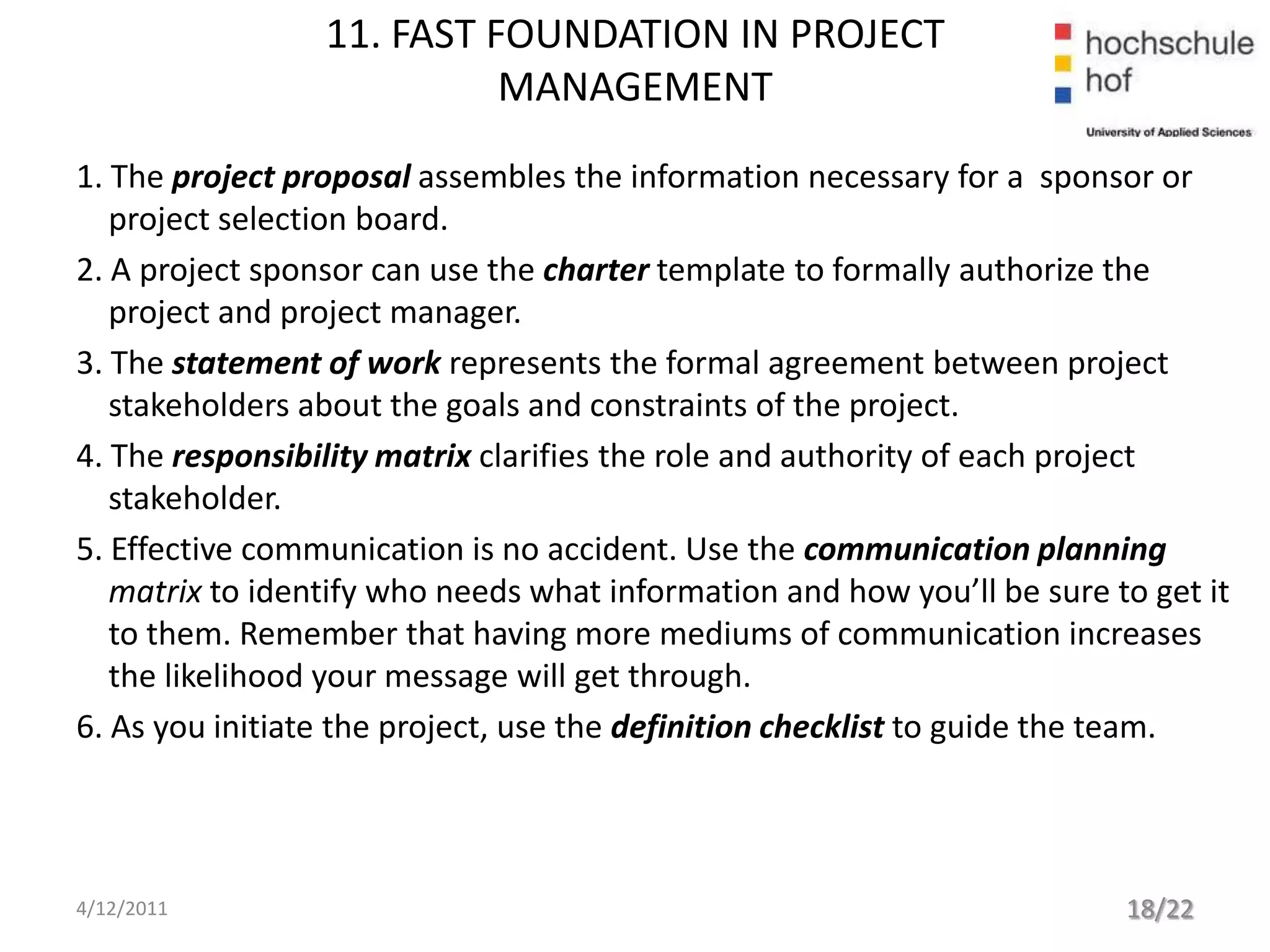 11. FAST FOUNDATION IN PROJECT
                           MANAGEMENT
1. The project proposal assembles the information necessary for a sponsor or
   project selection board.
2. A project sponsor can use the charter template to formally authorize the
   project and project manager.
3. The statement of work represents the formal agreement between project
   stakeholders about the goals and constraints of the project.
4. The responsibility matrix clarifies the role and authority of each project
   stakeholder.
5. Effective communication is no accident. Use the communication planning
   matrix to identify who needs what information and how you’ll be sure to get it
   to them. Remember that having more mediums of communication increases
   the likelihood your message will get through.
6. As you initiate the project, use the definition checklist to guide the team.




4/12/2011                                                                18/22
 