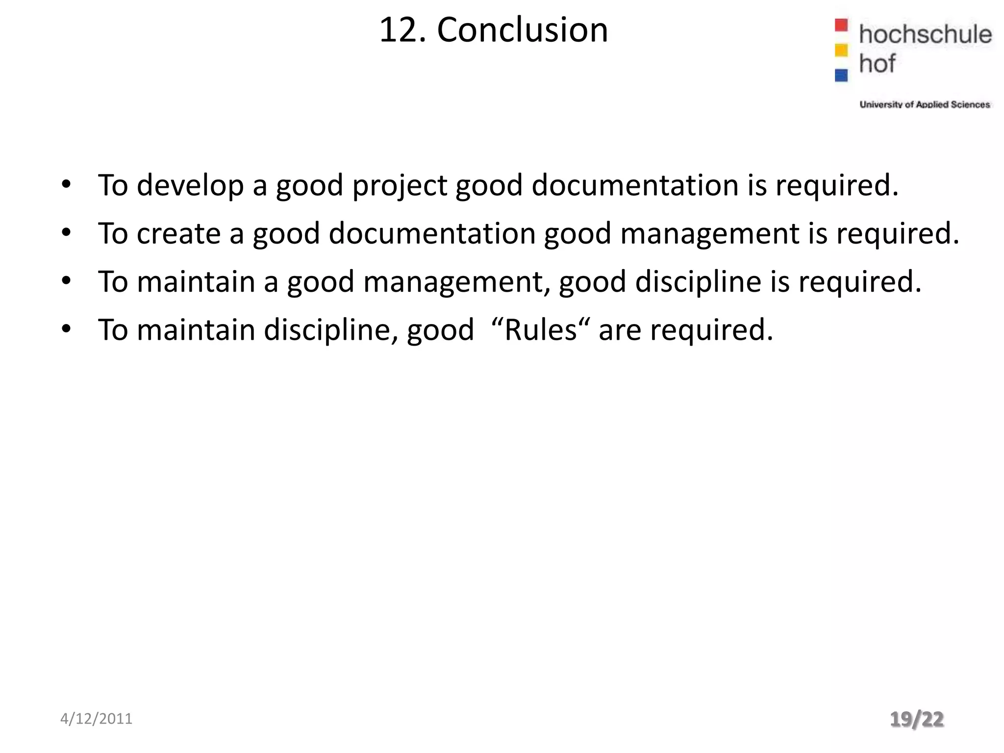 12. Conclusion


•   To develop a good project good documentation is required.
•   To create a good documentation good management is required.
•   To maintain a good management, good discipline is required.
•   To maintain discipline, good “Rules“ are required.




4/12/2011                                                 19/22
 