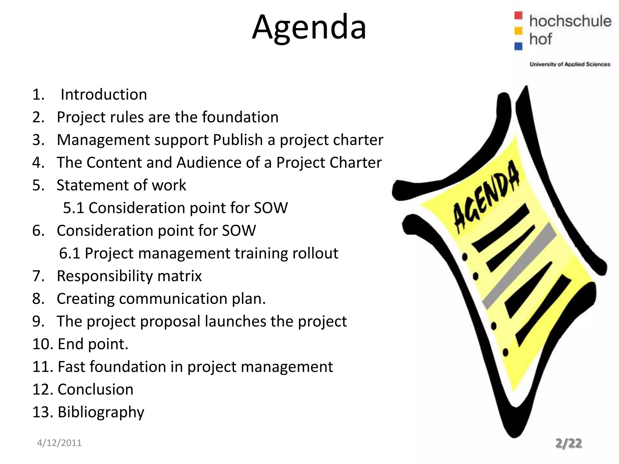 Agenda
1.  Introduction
2.  Project rules are the foundation
3.  Management support Publish a project charter
4.  The Content and Audience of a Project Charter
5.  Statement of work
     5.1 Consideration point for SOW
6. Consideration point for SOW
    6.1 Project management training rollout
7. Responsibility matrix
8. Creating communication plan.
9. The project proposal launches the project
10. End point.
11. Fast foundation in project management
12. Conclusion
13. Bibliography
4/12/2011                                           2/22
 