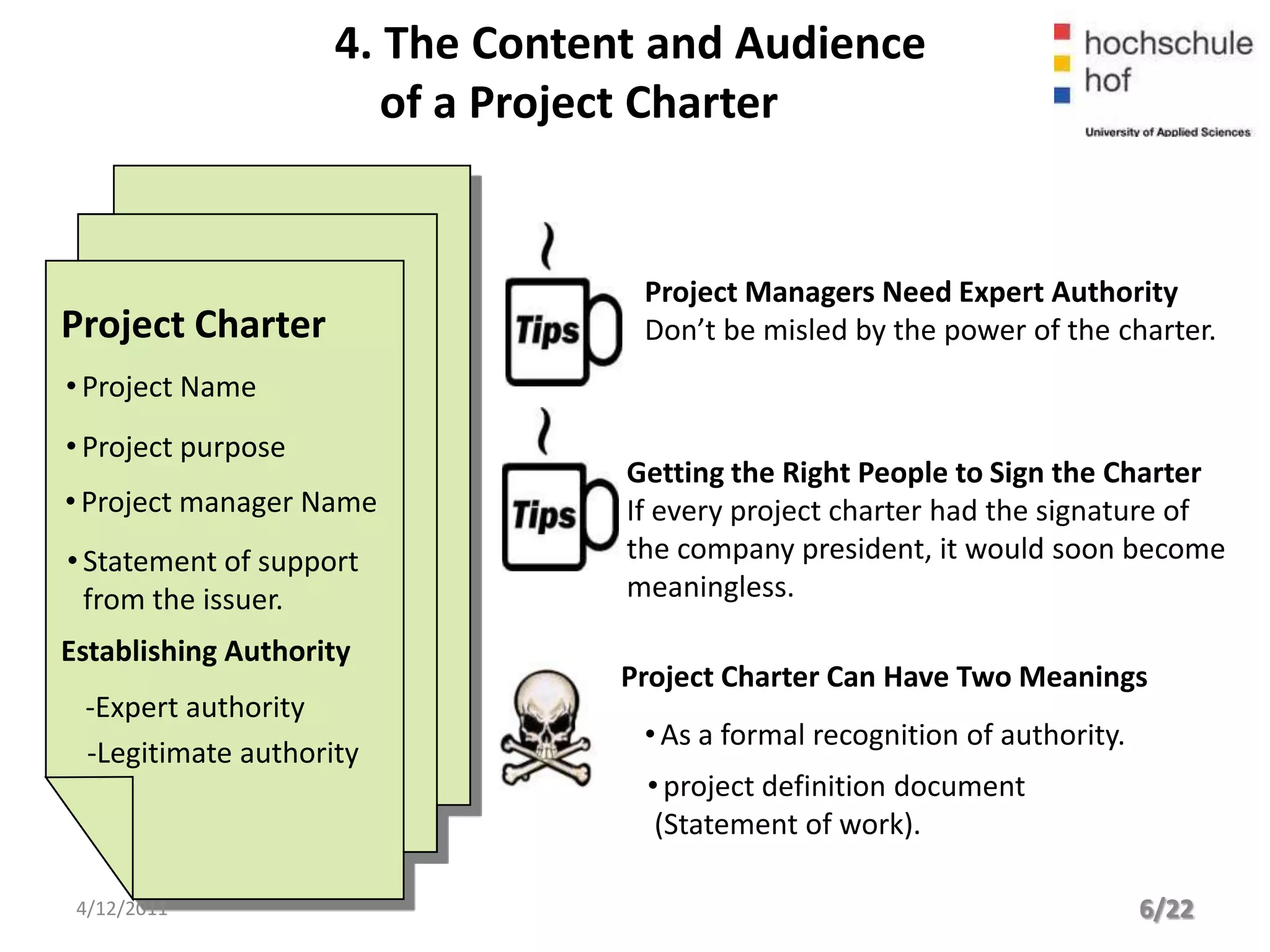 4. The Content and Audience
                       of a Project Charter


                                  Project Managers Need Expert Authority
Project Charter                   Don’t be misled by the power of the charter.
• Project Name
• Project purpose
                                 Getting the Right People to Sign the Charter
• Project manager Name           If every project charter had the signature of
• Statement of support           the company president, it would soon become
  from the issuer.               meaningless.

Establishing Authority
                                 Project Charter Can Have Two Meanings
 -Expert authority
                                  • As a formal recognition of authority.
 -Legitimate authority
                                  • project definition document
                                   (Statement of work).

 4/12/2011                                                                  6/22
 