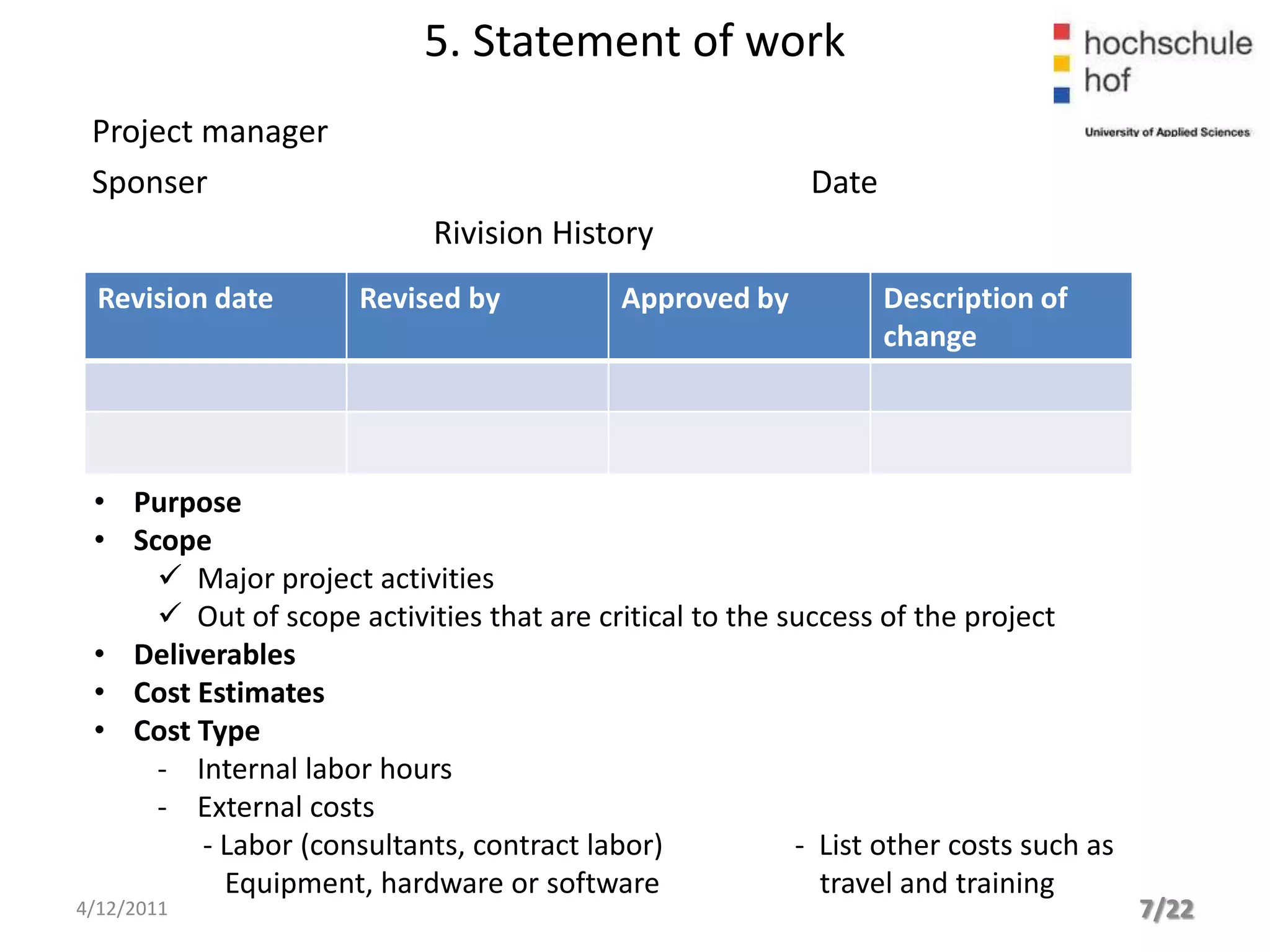 5. Statement of work
 Project manager
 Sponser                                                  Date
                            Rivision History
  Revision date       Revised by           Approved by           Description of
                                                                 change




 • Purpose
 • Scope
      Major project activities
      Out of scope activities that are critical to the success of the project
 • Deliverables
 • Cost Estimates
 • Cost Type
     - Internal labor hours
     - External costs
        - Labor (consultants, contract labor)            - List other costs such as
          Equipment, hardware or software                  travel and training
4/12/2011                                                                             7/22
 