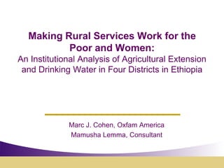Making Rural Services Work for the
          Poor and Women:
An Institutional Analysis of Agricultural Extension
 and Drinking Water in Four Districts in Ethiopia




             Marc J. Cohen, Oxfam America
             Mamusha Lemma, Consultant
 