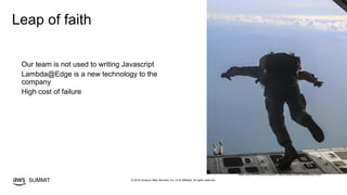 © 2019, Amazon Web Services, Inc. or its affiliates. All rights reserved.SUMMIT
Leap of faith
Our team is not used to writing Javascript
Lambda@Edge is a new technology to the
company
High cost of failure
©https://www.iimef.marines.mil/Units/MEF-Support-Battalion/Article/1096888/leap-of-faith/
 