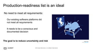 © 2019, Amazon Web Services, Inc. or its affiliates. All rights reserved.SUMMIT
Production-readiness list is an ideal
The goal is to reduce uncertainty and risk RUNNIN' RHINO
Design by Allan Faustino
No need to meet all requirements:
Our existing software platforms did
not meet all requirements
It needs to be a conscious and
documented decision
 