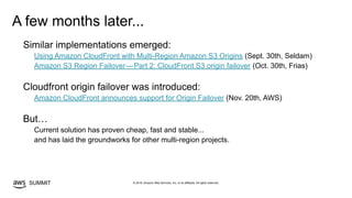 © 2019, Amazon Web Services, Inc. or its affiliates. All rights reserved.SUMMIT
A few months later...
Similar implementations emerged:
Using Amazon CloudFront with Multi-Region Amazon S3 Origins (Sept. 30th, Seldam)
Amazon S3 Region Failover — Part 2: CloudFront S3 origin failover (Oct. 30th, Frias)
Cloudfront origin failover was introduced:
Amazon CloudFront announces support for Origin Failover (Nov. 20th, AWS)
But…
Current solution has proven cheap, fast and stable...
and has laid the groundworks for other multi-region projects.
 