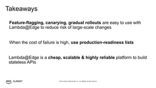 © 2019, Amazon Web Services, Inc. or its affiliates. All rights reserved.SUMMIT
Takeaways
Lambda@Edge is a cheap, scalable & highly reliable platform to build
stateless APIs
Feature-flagging, canarying, gradual rollouts are easy to use with
Lambda@Edge to reduce risk of large-scale changes
When the cost of failure is high, use production-readiness lists
 