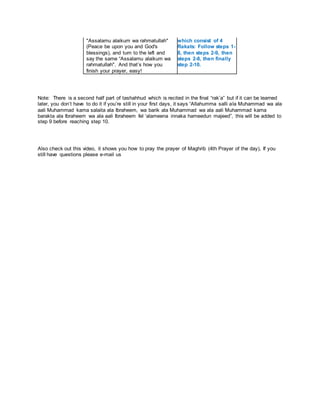 "Assalamu alaikum wa rahmatullah"
(Peace be upon you and God's
blessings), and turn to the left and
say the same “Assalamu alaikum wa
rahmatullah". And that’s how you
finish your prayer, easy!
which consist of 4
Rakats: Follow steps 1-
8, then steps 2-9, then
steps 2-8, then finally
step 2-10.
Note: There is a second half part of tashahhud which is recited in the final “rak’a” but if it can be learned
later, you don’t have to do it if you’re still in your first days, it says “Allahumma salli ala Muhammad wa ala
aali Muhammad kama salaita ala Ibraheem, wa barik ala Muhammad wa ala aali Muhammad kama
barakta ala Ibraheem wa ala aali Ibraheem fel ‘alameena innaka hameedun majeed”, this will be added to
step 9 before reaching step 10.
Also check out this video, it shows you how to pray the prayer of Maghrib (4th Prayer of the day), If you
still have questions please e-mail us
 