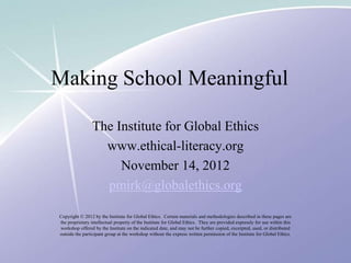 Making School Meaningful

                 The Institute for Global Ethics
                   www.ethical-literacy.org
                      November 14, 2012
                   pmirk@globalethics.org

Copyright © 2012 by the Institute for Global Ethics. Certain materials and methodologies described in these pages are
the proprietary intellectual property of the Institute for Global Ethics. They are provided expressly for use within this
workshop offered by the Institute on the indicated date, and may not be further copied, excerpted, used, or distributed
outside the participant group at the workshop without the express written permission of the Institute for Global Ethics.
 