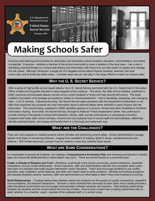 Ensuring safe learning environments for elementary and secondary school students, educators, administrators, and others
is essential. Everyone – whether a member of the school community or even a resident of the local area – has a role in
identifying potential threats to a school and sharing that information with those who can take action to assess and manage
the risk posed. Although infrequent, a single act of a targeted school attack impacts students, teachers, the local
community, and at times the entire nation. Consider what role you can play in the larger efforts to make our schools safer.
WHY THE U. S. SECRET SERVICE?
After a series of high profile school-based attacks, the U.S. Secret Service partnered with the U.S. Department of Education
Office of Safe and Drug-free Schools to study targeted school violence. This study, the Safe School Initiative, published in
2002, examined school-based attacks carried out by current students or those who had recently left school. The study
created a foundation of knowledge and guidance related to threat assessment – that is identifying, assessing, and managing
risks – in K-12 schools. Following the study, the Secret Service again partnered with the Department of Education on an
effort that examined why students who had information about a planned attack either withheld or came forward with the
information. This second study, published in 2008, identified aspects of a school’s climate that either facilitated or hindered
information sharing. Since then, the Secret Service, through its National Threat Assessment Center, has continued to
provide training to thousands of school administrators, faculty, staff, and law enforcement on developing innovative
programs that foster safer school climates, enhance the trust students have in school staff and administrators, effectively
identify potential threats, and assess and handle them in a thorough and systematic way.
WHAT ARE THE CHALLENGES?
There are many aspects to creating positive school climates and enhancing school safety. School administrators manage
reports of all types of concerning behavior, ranging from vandalism to bullying, fights to drugs, suicidal behaviors and
violence. With limited resources, schools must be creative in how they address these issues.
WHAT ARE SOME CONSIDERATIONS?
It is impossible to prevent all incidents, but creating a Comprehensive Prevention Plan and reviewing procedures to identify
gaps can reduce the likelihood that a violent attack may occur. There are several facets to a prevention plan:
Foster a Climate of Respect and Trust – Reinforce, at all levels of the school community, positive behaviors, respectful
interactions, and pro-social relationships. Ensure teachers, staff, and administrators take fair and consistent action when
they learn of a situation that might require intervention and/or discipline. Teach and encourage students to use conflict
resolution, peer mediation, active listening, and other non-violent ways to solve problems. Develop anti-bullying programs
and educate students, parents, teachers, staff, and administrators on what steps to take if they know bullying is occurring.
Build Relationships – Trusting relationships between adults and students are the product of quality connections, respectful
communications, and frequent interactions. Schools in which students feel connected to each other and to adults promote a
safe educational environment and encourage communication between students and teachers. Start building relationships
between the students and the school before the first day of class. Ensure each student has a trusting relationship with an
adult, whether it is a teacher, coach, member of the custodial staff, or a school nurse.
Making Schools Safer
U.S. Department of
Homeland Security
United States
Secret Service
February 2018
 