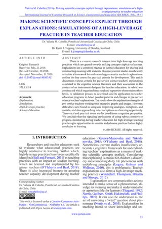 Valeria M. Cabello (2018) - Making scientific concepts explicit through explanations: simulations of a high-
leverage practice in teacher education
International Journal of Cognitive Research in Science, Engineering and Education (IJCRSEE), 6(3), 35-47
www.ijcrsee.com
35
1. INTRODUCTION
Researchers and teacher educators seek
to evaluate what educational practices are
highly conducive to learning. Within which,
high-leverage practices have been specifically
identified (Ball and Forzani, 2011) as teaching
practices with an impact on student learning,
which are learned and implemented by be-
ginner teachers (O’Flaherty and Beal, 2018).
There is also increased interest in assuring
teacher capacity development during teacher
education (Koteva-Mojsovska and Nikodi-
novska, 2015; O’Flaherty and Beal, 2018).
Nonetheless, current studies insufficiently ar-
ticulate a cognitive framework for understand-
ing teachers’ explanations as a means of mak-
ing scientific concepts explicit. Considering
that explaining is crucial for children’s discov-
ery and connecting daily life phenomena with
underlying principles (Legare, Gelman and
Wellman, 2010), this is problematic. Teacher
explanations also form a high-leverage teach-
ing practice (Windschitl, Thompson, Braaten
and Stroupe, 2012).
Explanations are communicative actions
intended to make sense of a phenomenon, di-
vulge its meaning and make it understandable
or apprehensible for learners (Thagard, 1992;
Norris, Guilbert, Smith, Hakimelahi, and Phil-
lips, 2005). It can also be understood as the
act of answering a ‘why?’ question about phe-
nomena (Norris et al., 2005). Explanations in
teaching intend to share knowledge and un-
MAKING SCIENTIFIC CONCEPTS EXPLICIT THROUGH
EXPLANATIONS: SIMULATIONS OF A HIGH-LEVERAGE
PRACTICE IN TEACHER EDUCATION
Dr. Valeria M. Cabello, Pontificia Universidad Católica de Chile, Chile
E-mail: vmcabello@uc.cl
Dr. Keith J. Topping, University of Dundee, Scotland
E-mail: k.j.topping@dundee.ac.uk
Corresponding Author
Dr. Valeria M. Cabello, Pontificia Universidad Católica
de Chile, Chile
E-mail: vmcabello@uc.cl
This work is licensed under a Creative Commons Attri-
bution - NonCommercial - NoDerivs 4.0. The article is
published with Open Access at www.ijcrsee.com
A R T I C L E I N F O
Original Research
Received: July, 21.2018.
Revised: October, 30.2018.
Accepted: November, 11.2018.
doi:10.5937/ijcrsee1803035C
UDK
371.13/.14
Keywords:
Explanation,
Simulations,
High-leverage practice,
Science Education.
A B S T R A C T
There is a current research interest into high-leverage teaching
practices which are geared towards making concepts explicit to learners.
Explanations are a common practice in science education for sharing and
constructing meaning with students. However, current studies insufficiently
articulate a framework for understanding pre-service teachers’ explanations;
neither do they assess the practical criteria for development. This article
documents various criteria for pre-service science teachers’ explanations
as related to the cognitive science literature and their assessment in the
context of an instrument designed for teacher education. A rubric was
constructed which organized structural and supportive elements into three
levels. A validation process is described, and its application in teacher
education programs to detect possible patterns and changes in pre-service
science teachers’ explanations. The results show the explanation strengths of
pre-service teachers working with examples, graphs and images. However,
difficulties were found in using and improving analogies, metaphors, and
models, and also approaching mis-conceptions as a learning opportunity.
Theoretical and practical issues are discussed from a cognitive perspective.
We conclude that the signaling implications of using rubrics sensitive to
progress-monitoring during teacher education for high-leverage teaching
practices give opportunities to simulate and rehearse practices that are highly
conducive to learning.
© 2018 IJCRSEE. All rights reserved.
 