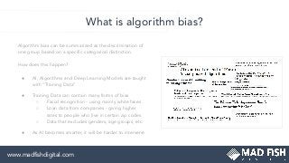 What is algorithm bias?
Algorithm bias can be summarized as the discrimination of
one group based on a speciﬁc categorical distinction.
How does this happen?
● AI, Algorithms and Deep Learning Models are taught
with “Training Data”
● Training Data can contain many forms of bias
○ Facial recognition - using mainly white faces
○ Loan data from companies - giving higher
rates to people who live in certain zip codes
○ Data that excludes genders, age groups, etc.
● As AI becomes smarter, it will be harder to intervene
www.madﬁshdigital.com
 