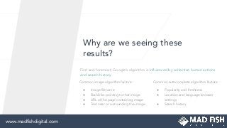 Why are we seeing these
results?
First and foremost, Google’s algorithm is inﬂuenced by collective human actions
and search history.
Common image algorithm factors:
● Image ﬁlename
● Backlinks pointing to that image
● URL of the page containing image
● Text near or surrounding the image
Common autocomplete algorithm factors:
● Popularity and freshness
● Location and language browser
settings
● Search history
www.madﬁshdigital.com
 