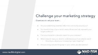 Challenge your marketing strategy
● Do your advertising creatives reﬂect the community around you?
● Do the ethnicities of your social media inﬂuencers fully represent your
target audience?
● Can you champion a diversity report for your company?
● What research have you done to understand your true website users?
○ Should you adjust your messaging or geo-targeting?
● Are you using inclusive language in your online job descriptions?
Questions to ask your team...
www.madﬁshdigital.comwww.madﬁshdigital.com
 