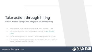 Take action through hiring
● Be intentional on where you are recruiting team members from
● Participate or partner with colleges that rank high on the diversity
index
● Partner with organizations that work with underrepresented groups
● Champion a mentoring program for your company that is customized
towards underrepresented groups
Actions that some progressive companies are already doing
www.madﬁshdigital.comwww.madﬁshdigital.com
 