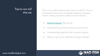 Topics we will
discuss
This is not another webinar about how to rank #1. This is a
conversation about the role digital marketing managers
have in making a positive impact on search results.
● Mad Fish Digital: Who we are
● Leading with purpose and why you should care
● Understanding algorithm bias in search engines
● What can you do as marketers to make changes?
www.madﬁshdigital.com
 
