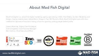 About Mad Fish Digital
Mad Fish Digital is a values-ﬁrst digital marketing agency specializing in SEO, Paid Media, Content Marketing and
Design. Having recently been ranked #6 on Oregon's Top 100 Places to Work, Mad Fish Digital is proud to be a
certiﬁed B Corporation focused on being a force for good by putting people before proﬁts.
Jessica Martinez, Digital Client Strategist
Cierra Cegielski, Client Success Manager
Ben Herman, Chief Executive Ofﬁcer
www.madﬁshdigital.com
 
