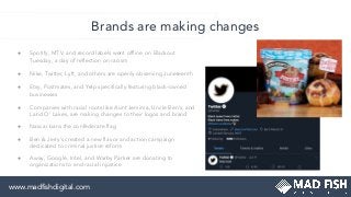 ● Spotify, MTV, and record labels went ofﬂine on Blackout
Tuesday, a day of reﬂection on racism
● Nike, Twitter, Lyft, and others are openly observing Juneteenth
● Etsy, Postmates, and Yelp speciﬁcally featuring black-owned
businesses
● Companies with racial roots like Aunt Jemima, Uncle Ben’s, and
Land O’ Lakes, are making changes to their logos and brand
● Nascar bans the confederate ﬂag
● Ben & Jerry’s created a new ﬂavor and action campaign
dedicated to criminal justice reform
● Away, Google, Intel, and Warby Parker are donating to
organizations to end racial injustice
Brands are making changes
www.madﬁshdigital.com
 