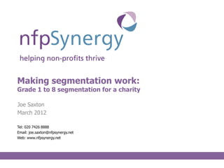 Making segmentation work:
Grade 1 to 8 segmentation for a charity

Joe Saxton
March 2012

Tel: 020 7426 8888
Email: joe.saxton@nfpsynergy.net
Web: www.nfpsynergy.net
 