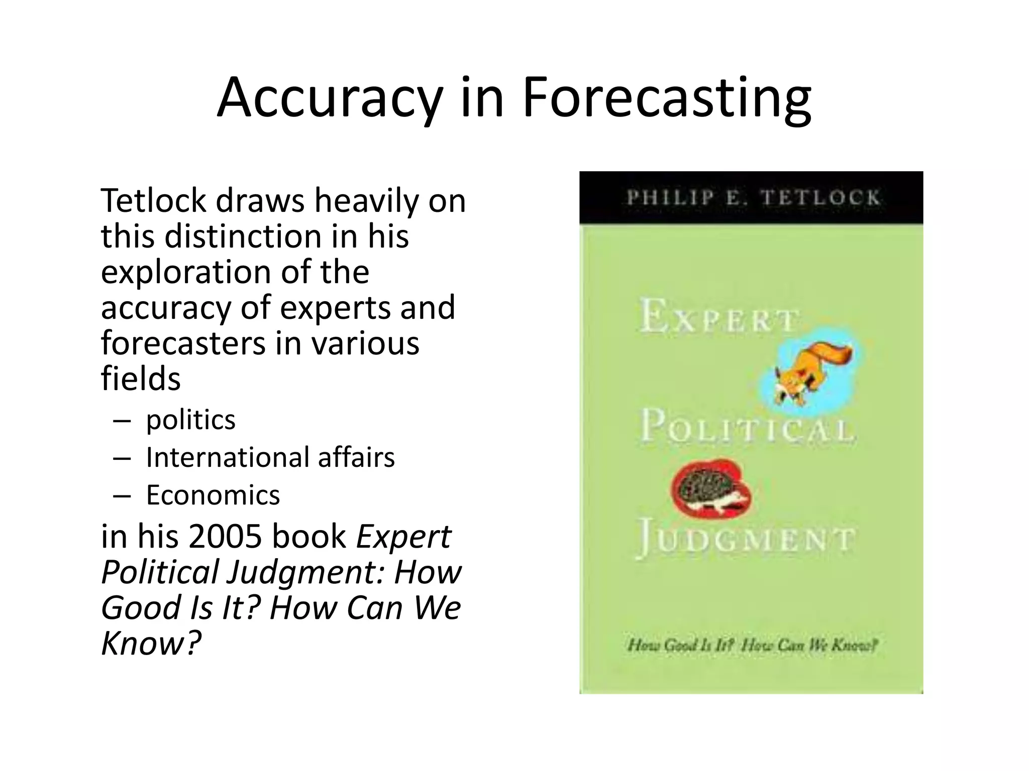 Accuracy in Forecasting 
Tetlock draws heavily on 
this distinction in his 
exploration of the 
accuracy of experts and 
forecasters in various 
fields 
– politics 
– International affairs 
– Economics 
in his 2005 book Expert 
Political Judgment: How 
Good Is It? How Can We 
Know? 
 