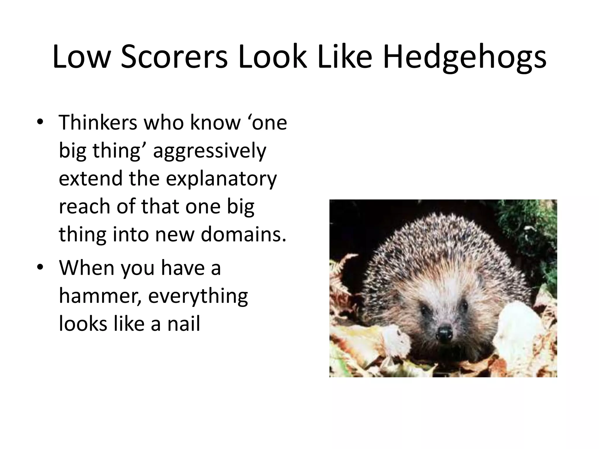 Low Scorers Look Like Hedgehogs 
• Thinkers who know ‘one 
big thing’ aggressively 
extend the explanatory 
reach of that one big 
thing into new domains. 
• When you have a 
hammer, everything 
looks like a nail 
 