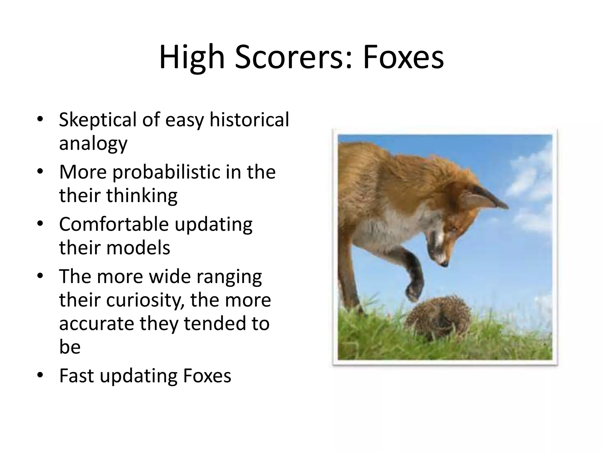 High Scorers: Foxes 
• Skeptical of easy historical 
analogy 
• More probabilistic in the 
their thinking 
• Comfortable updating 
their models 
• The more wide ranging 
their curiosity, the more 
accurate they tended to 
be 
• Fast updating Foxes 
 