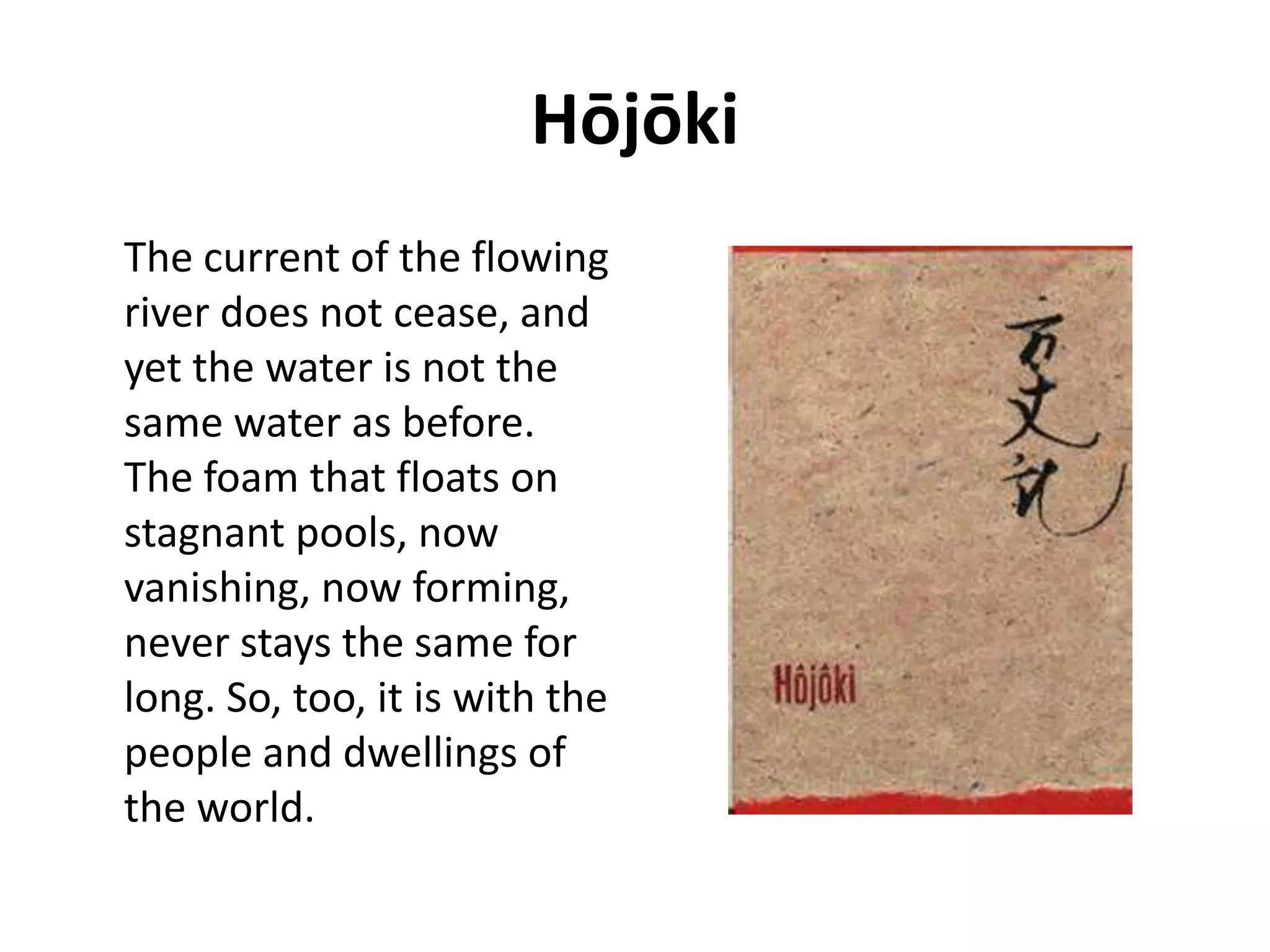 Hōjōki 
The current of the flowing 
river does not cease, and 
yet the water is not the 
same water as before. 
The foam that floats on 
stagnant pools, now 
vanishing, now forming, 
never stays the same for 
long. So, too, it is with the 
people and dwellings of 
the world. 
 