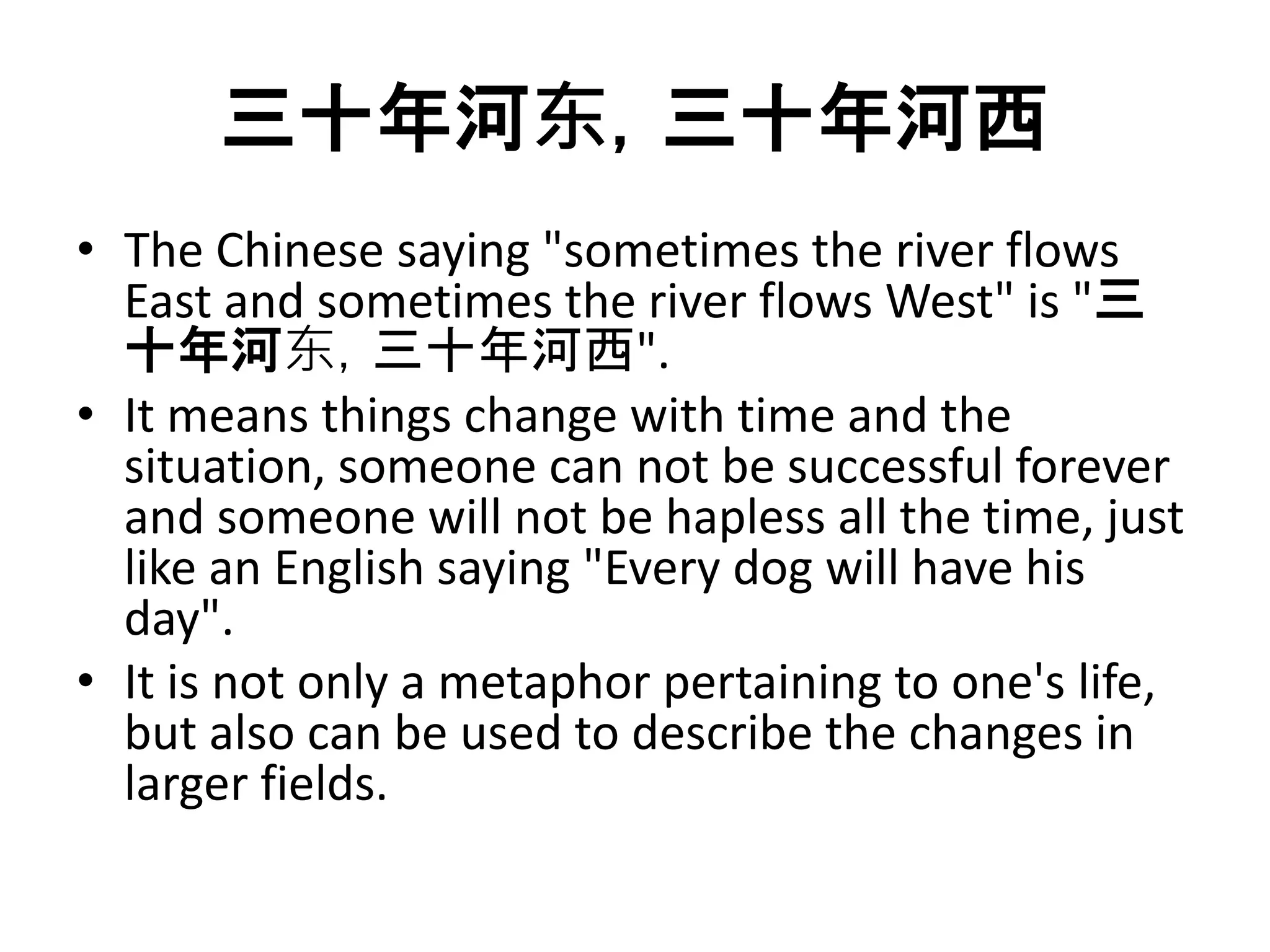 三十年河东，三十年河西 
• The Chinese saying "sometimes the river flows 
East and sometimes the river flows West" is "三 
十年河东，三十年河西". 
• It means things change with time and the 
situation, someone can not be successful forever 
and someone will not be hapless all the time, just 
like an English saying "Every dog will have his 
day". 
• It is not only a metaphor pertaining to one's life, 
but also can be used to describe the changes in 
larger fields. 
 