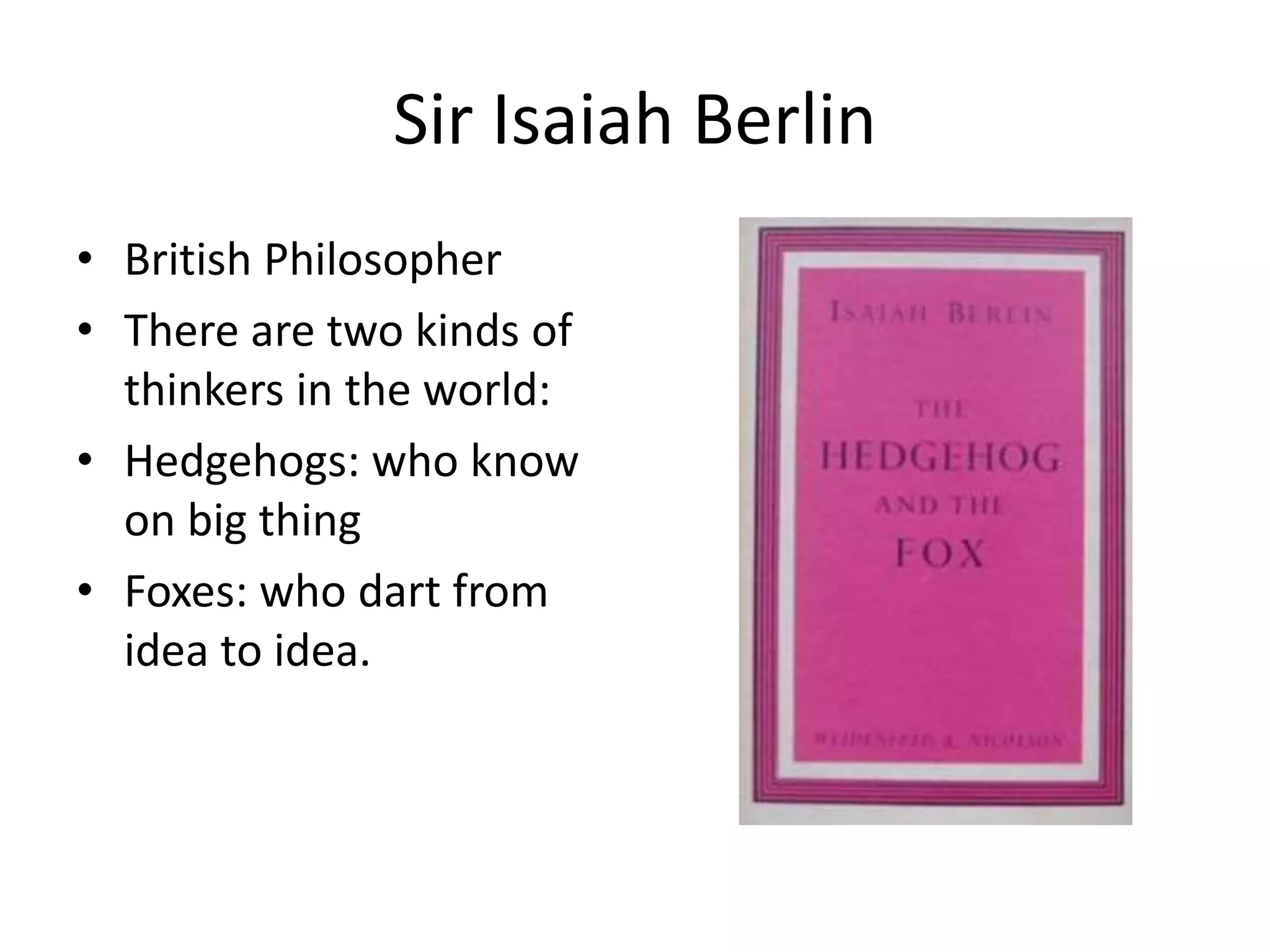 Sir Isaiah Berlin 
• British Philosopher 
• There are two kinds of 
thinkers in the world: 
• Hedgehogs: who know 
on big thing 
• Foxes: who dart from 
idea to idea. 
 